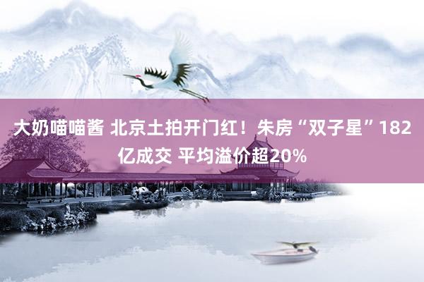 大奶喵喵酱 北京土拍开门红！朱房“双子星”182亿成交 平均溢价超20%