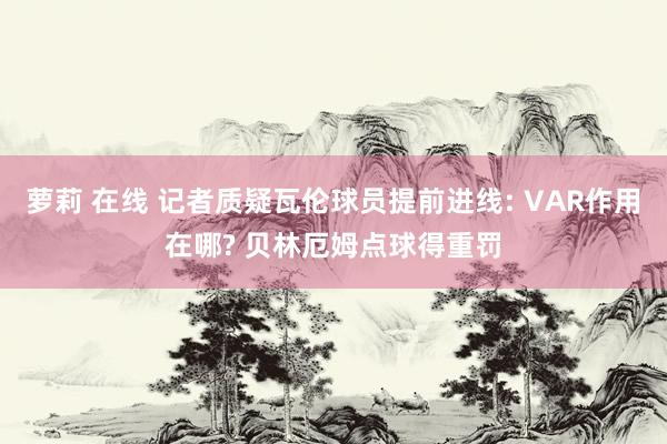 萝莉 在线 记者质疑瓦伦球员提前进线: VAR作用在哪? 贝林厄姆点球得重罚