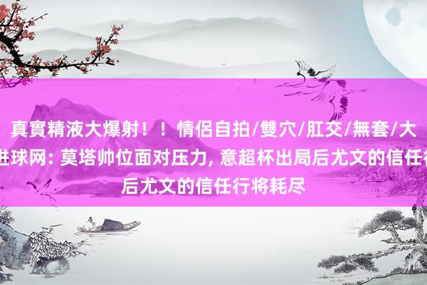 真實精液大爆射！！情侶自拍/雙穴/肛交/無套/大量噴精 进球网: 莫塔帅位面对压力， 意超杯出局后尤文的信任行将耗尽