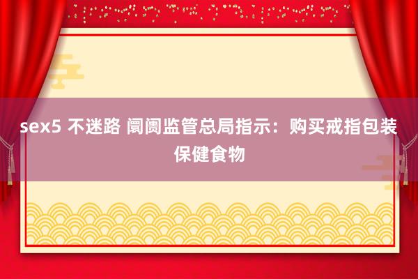 sex5 不迷路 阛阓监管总局指示：购买戒指包装保健食物