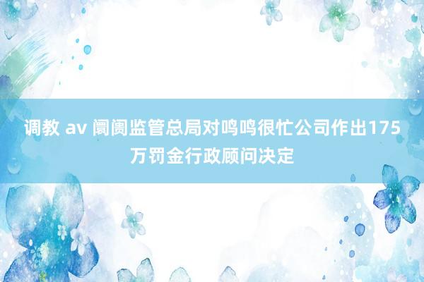 调教 av 阛阓监管总局对鸣鸣很忙公司作出175万罚金行政顾问决定