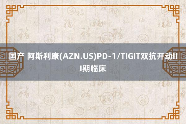 国产 阿斯利康(AZN.US)PD-1/TIGIT双抗开动III期临床