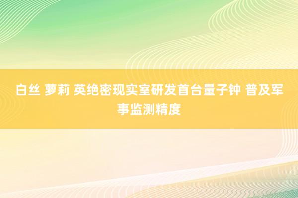 白丝 萝莉 英绝密现实室研发首台量子钟 普及军事监测精度