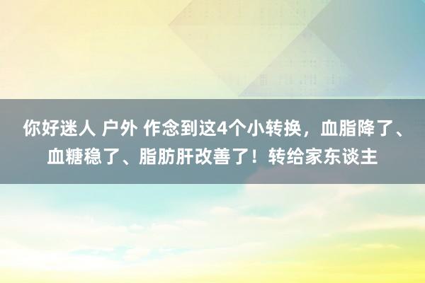 你好迷人 户外 作念到这4个小转换，血脂降了、血糖稳了、脂肪肝改善了！转给家东谈主