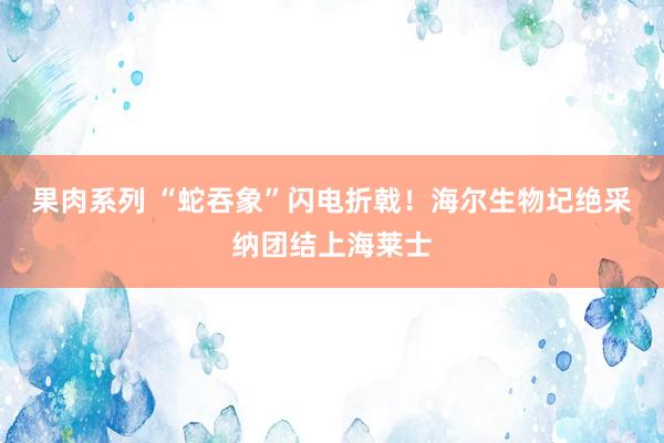 果肉系列 “蛇吞象”闪电折戟！海尔生物圮绝采纳团结上海莱士