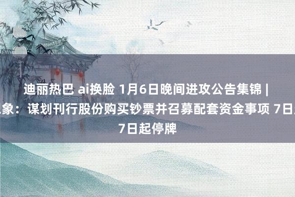 迪丽热巴 ai换脸 1月6日晚间进攻公告集锦 | 地铁想象：谋划刊行股份购买钞票并召募配套资金事项 7日起停牌