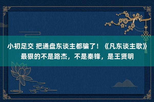 小初足交 把通盘东谈主都骗了！《凡东谈主歌》最狠的不是路杰，不是秦锋，是王贤明