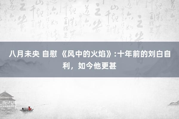 八月未央 自慰 《风中的火焰》:十年前的刘白自利，如今他更甚