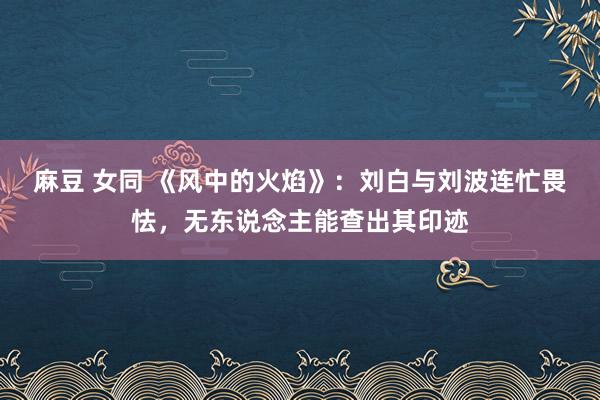 麻豆 女同 《风中的火焰》：刘白与刘波连忙畏怯，无东说念主能查出其印迹