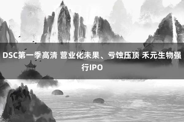 DSC第一季高清 营业化未果、亏蚀压顶 禾元生物强行IPO