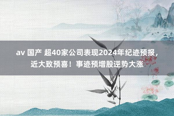 av 国产 超40家公司表现2024年纪迹预报，近大致预喜！事迹预增股逆势大涨