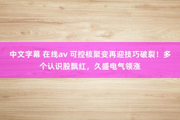 中文字幕 在线av 可控核聚变再迎技巧破裂！多个认识股飘红，久盛电气领涨