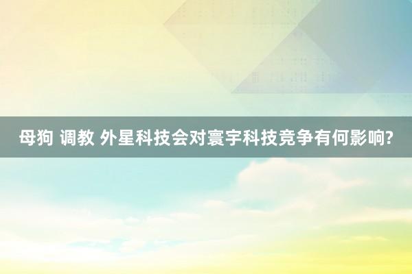 母狗 调教 外星科技会对寰宇科技竞争有何影响?