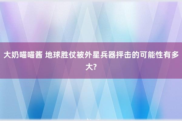 大奶喵喵酱 地球胜仗被外星兵器抨击的可能性有多大?