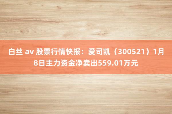 白丝 av 股票行情快报：爱司凯（300521）1月8日主力资金净卖出559.01万元