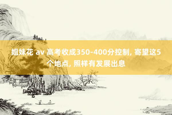 姐妹花 av 高考收成350-400分控制， 寄望这5个地点， 照样有发展出息