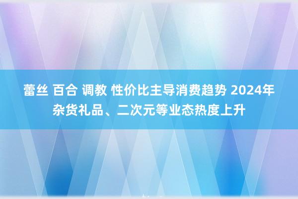 蕾丝 百合 调教 性价比主导消费趋势 2024年杂货礼品、二次元等业态热度上升