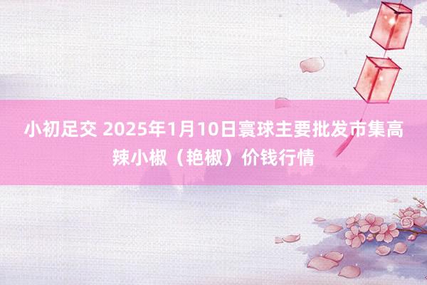 小初足交 2025年1月10日寰球主要批发市集高辣小椒（艳椒）价钱行情