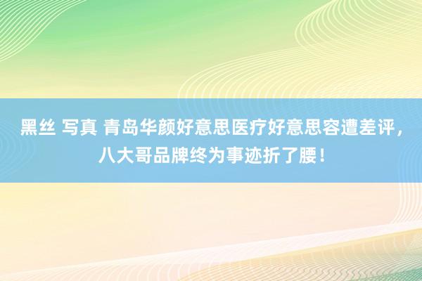 黑丝 写真 青岛华颜好意思医疗好意思容遭差评，八大哥品牌终为事迹折了腰！