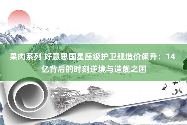 果肉系列 好意思国星座级护卫舰造价飙升：14 亿背后的时刻逆境与造舰之困