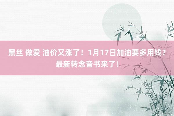 黑丝 做爱 油价又涨了！1月17日加油要多用钱？最新转念音书来了！