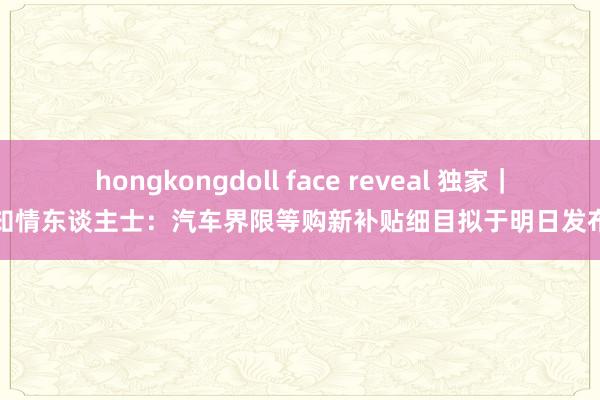 hongkongdoll face reveal 独家｜知情东谈主士：汽车界限等购新补贴细目拟于明日发布